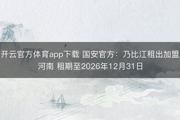 开云官方体育app下载 国安官方：乃比江租出加盟河南 租期至2026年12月31日