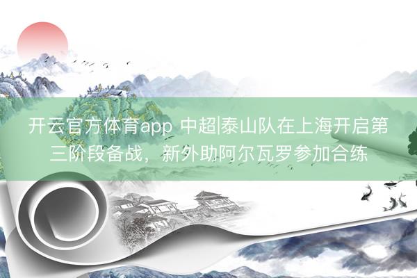 开云官方体育app 中超|泰山队在上海开启第三阶段备战,新外助阿尔瓦罗参加合练