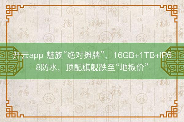 开云app 魅族“绝对摊牌”,16GB+1TB+IP68防水,顶配旗舰跌至“地板价”