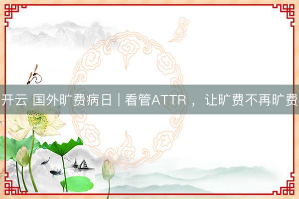 开云 国外旷费病日 | 看管ATTR ，让旷费不再旷费