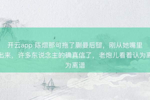 开云app 陈熠那句拖了蒯曼后腿，刚从她嘴里蹦出来，许多东说念主的确真信了，老炮儿看着认为离谱