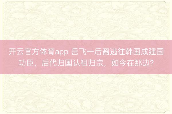 开云官方体育app 岳飞一后裔逃往韩国成建国功臣，后代归国认祖归宗，如今在那边？