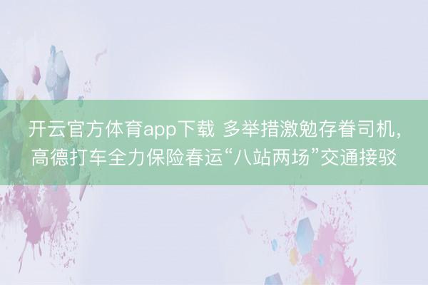开云官方体育app下载 多举措激勉存眷司机，高德打车全力保险春运“八站两场”交通接驳