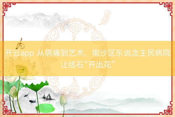 开云app 从病痛到艺术，南沙区东说念主民病院让结石“开出花”