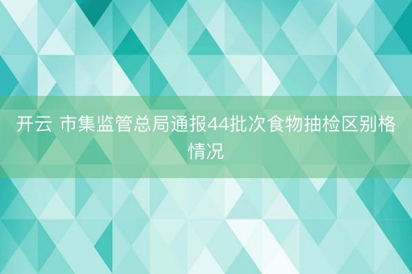 开云 市集监管总局通报44批次食物抽检区别格情况
