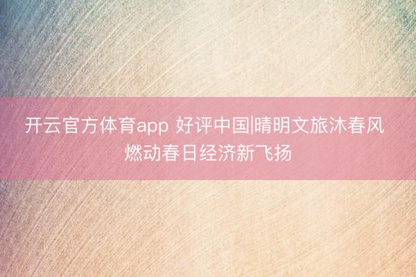 开云官方体育app 好评中国|晴明文旅沐春风 燃动春日经济新飞扬