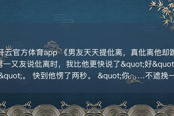 开云官方体育app 《男友天天提仳离，真仳离他却跪下了》顾迟何峥温杳 男一又友说仳离时，我比他更快说了"好"。 快到他愣了两秒。 "你……不遮挽一下？"