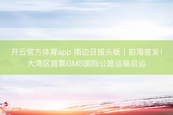 开云官方体育app 南边日报头版｜前海首发！大湾区首票GMS国际公路运输启运
