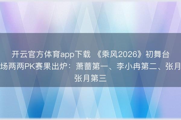 开云官方体育app下载 《乘风2026》初舞台第二场两两PK赛果出炉:萧蔷第一、李小冉第二、张月第三