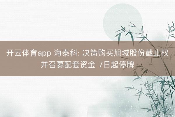 开云体育app 海泰科: 决策购买旭域股份截止权并召募配套资金 7日起停牌