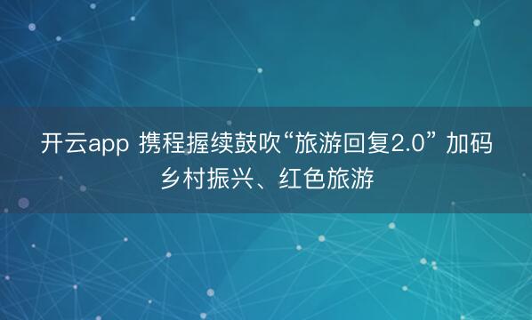 开云app 携程握续鼓吹“旅游回复2.0” 加码乡村振兴、红色旅游