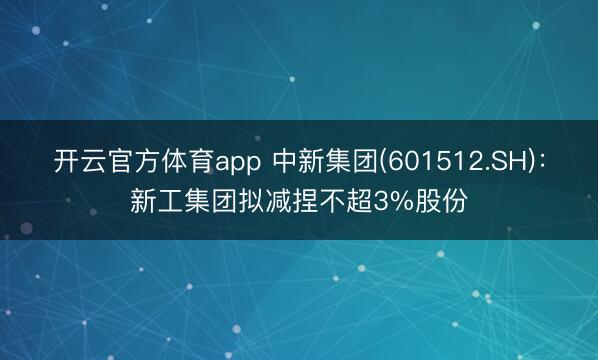 开云官方体育app 中新集团(601512.SH)：新工集团拟减捏不超3%股份