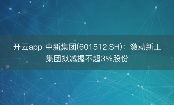 开云app 中新集团(601512.SH)：激动新工集团拟减握不超3%股份