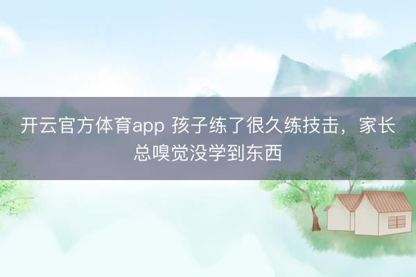 开云官方体育app 孩子练了很久练技击，家长总嗅觉没学到东西