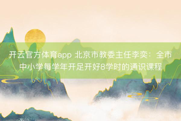 开云官方体育app 北京市教委主任李奕：全市中小学每学年开足开好8学时的通识课程