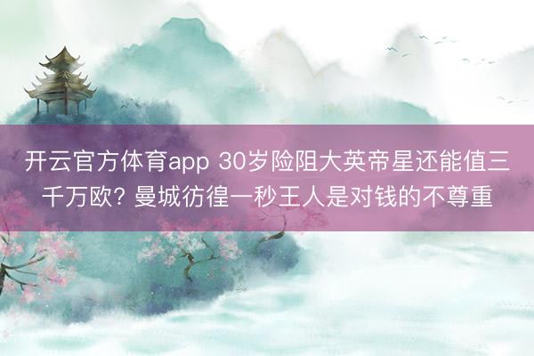 开云官方体育app 30岁险阻大英帝星还能值三千万欧? 曼城彷徨一秒王人是对钱的不尊重