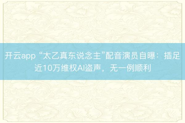 开云app “太乙真东说念主”配音演员自曝：插足近10万维权AI盗声，无一例顺利