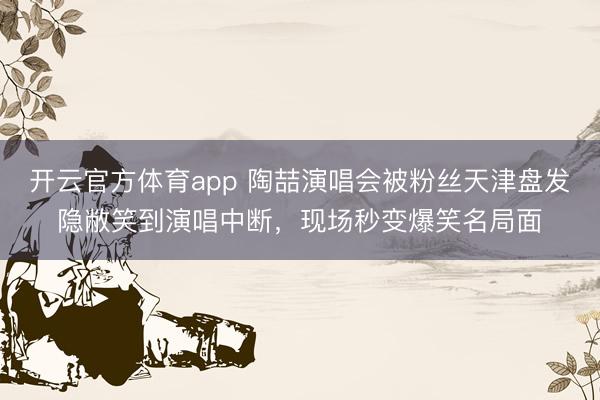 开云官方体育app 陶喆演唱会被粉丝天津盘发隐敝笑到演唱中断，现场秒变爆笑名局面