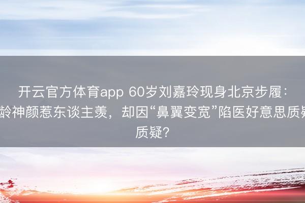 开云官方体育app 60岁刘嘉玲现身北京步履:逆龄神颜惹东谈主羡,却因“鼻翼变宽”陷医好意思质疑?