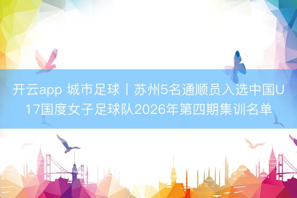 开云app 城市足球丨苏州5名通顺员入选中国U17国度女子足球队2026年第四期集训名单