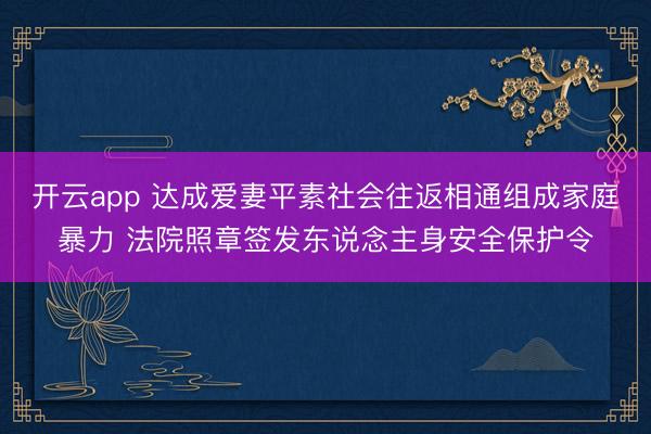 开云app 达成爱妻平素社会往返相通组成家庭暴力 法院照章签发东说念主身安全保护令