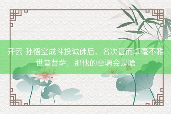 开云 孙悟空成斗投诚佛后，名次甚而卓毫不雅世音菩萨，那他的坐骑会是啥