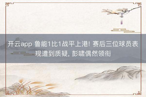 开云app 鲁能1比1战平上港! 赛后三位球员表现遭到质疑， 彭啸偶然领衔