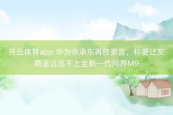 开云体育app 华为余承东再放豪言，称要让友商遥远追不上全新一代问界M9