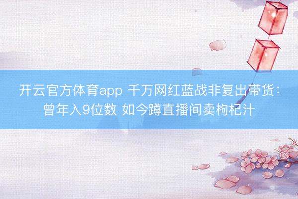 开云官方体育app 千万网红蓝战非复出带货：曾年入9位数 如今蹲直播间卖枸杞汁