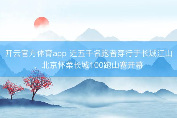 开云官方体育app 近五千名跑者穿行于长城江山，北京怀柔长城100跑山赛开幕