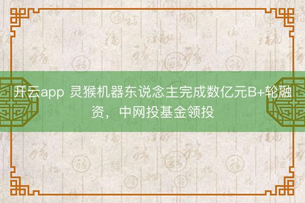 开云app 灵猴机器东说念主完成数亿元B+轮融资，中网投基金领投