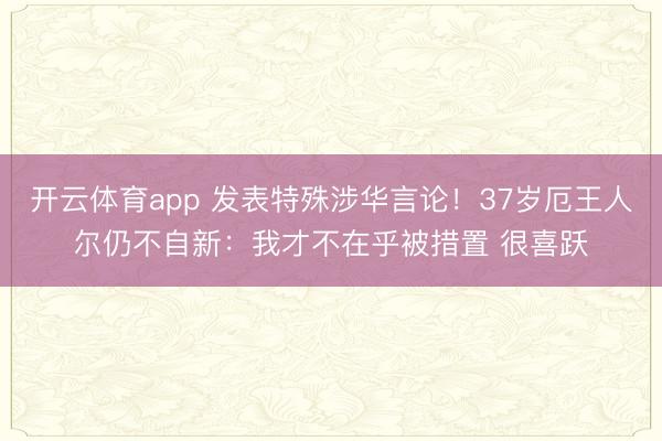 开云体育app 发表特殊涉华言论！37岁厄王人尔仍不自新：我才不在乎被措置 很喜跃