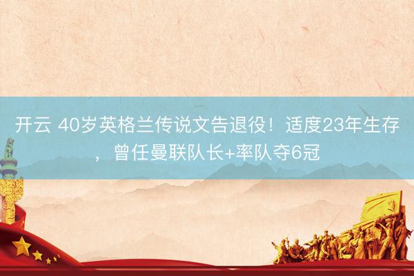 开云 40岁英格兰传说文告退役！适度23年生存，曾任曼联队长+率队夺6冠