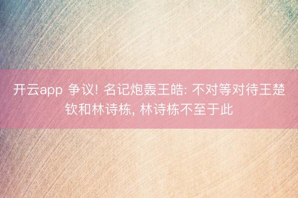 开云app 争议! 名记炮轰王皓: 不对等对待王楚钦和林诗栋， 林诗栋不至于此