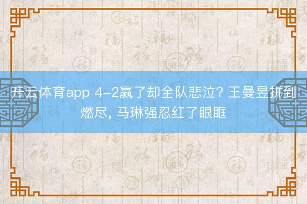 开云体育app 4-2赢了却全队悲泣? 王曼昱拼到燃尽， 马琳强忍红了眼眶