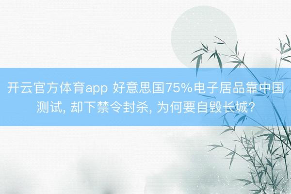 开云官方体育app 好意思国75%电子居品靠中国测试， 却下禁令封杀， 为何要自毁长城?