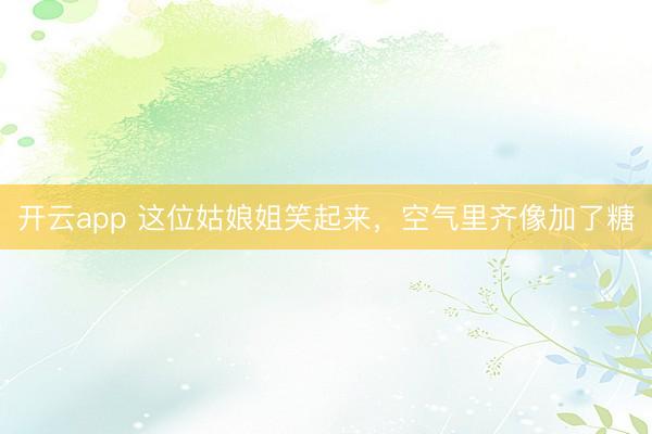 开云app 这位姑娘姐笑起来，空气里齐像加了糖