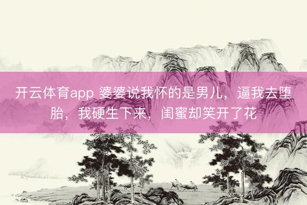 开云体育app 婆婆说我怀的是男儿，逼我去堕胎，我硬生下来，闺蜜却笑开了花