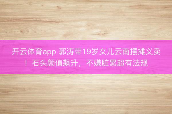 开云体育app 郭涛带19岁女儿云南摆摊义卖！石头颜值飙升，不嫌脏累超有法规