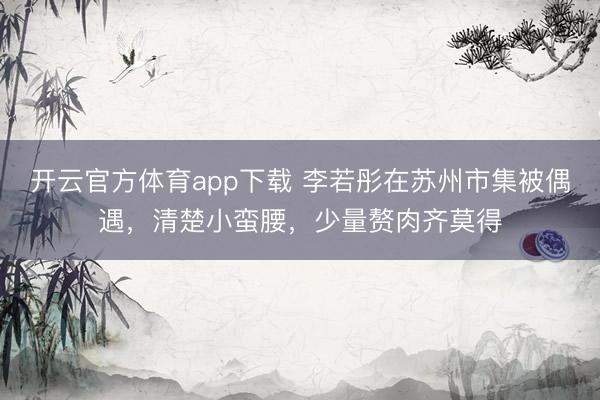 开云官方体育app下载 李若彤在苏州市集被偶遇，清楚小蛮腰，少量赘肉齐莫得