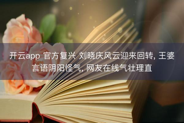 开云app 官方复兴 刘晓庆风云迎来回转, 王婆言语阴阳怪气, 网友在线气壮理直