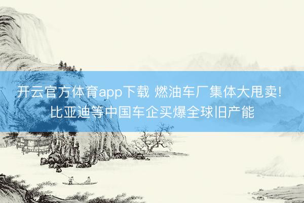 开云官方体育app下载 燃油车厂集体大甩卖! 比亚迪等中国车企买爆全球旧产能