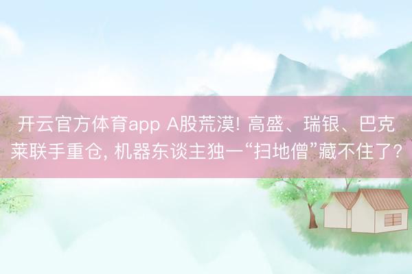 开云官方体育app A股荒漠! 高盛、瑞银、巴克莱联手重仓, 机器东谈主独一“扫地僧”藏不住了?