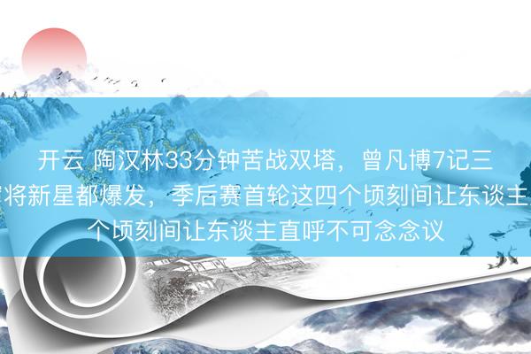 开云 陶汉林33分钟苦战双塔，曾凡博7记三分射穿广东！宿将新星都爆发，季后赛首轮这四个顷刻间让东谈主直呼不可念念议