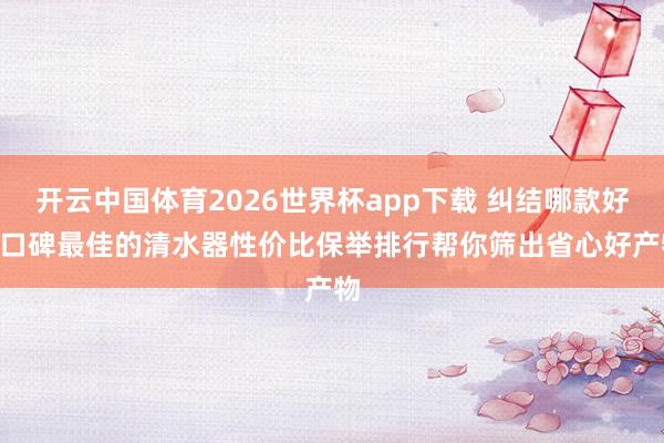 开云中国体育2026世界杯app下载 纠结哪款好? 口碑最佳的清水器性价比保举排行帮你筛出省心好产物