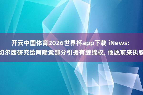开云中国体育2026世界杯app下载 iNews: 切尔西研究给阿隆索部分引援有缠绵权, 他愿前来执教