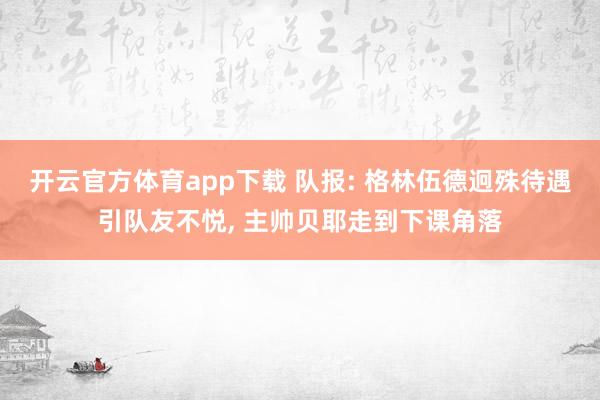 开云官方体育app下载 队报: 格林伍德迥殊待遇引队友不悦, 主帅贝耶走到下课角落