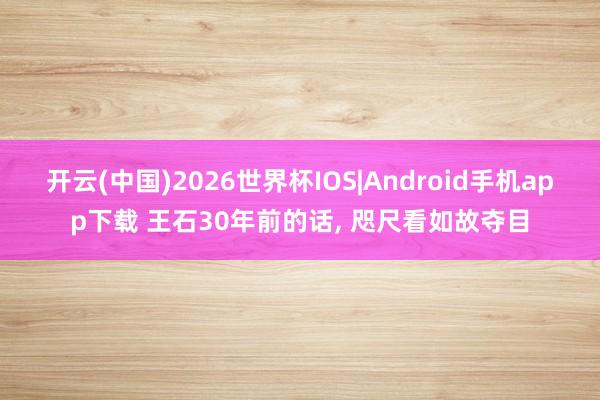 开云(中国)2026世界杯IOS|Android手机app下载 王石30年前的话, 咫尺看如故夺目