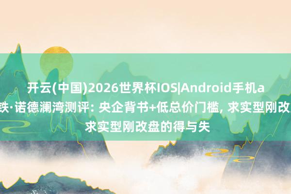 开云(中国)2026世界杯IOS|Android手机app下载 中铁·诺德澜湾测评: 央企背书+低总价门槛, 求实型刚改盘的得与失
