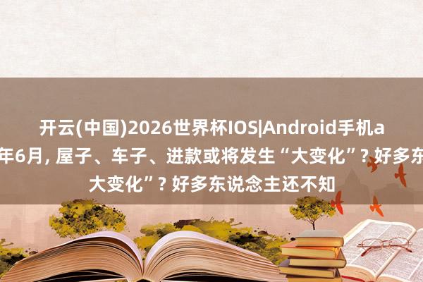 开云(中国)2026世界杯IOS|Android手机app下载 2026年6月, 屋子、车子、进款或将发生“大变化”? 好多东说念主还不知
